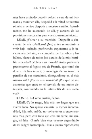 EL   REY      LEAR



mes haya espirado queréis volver a casa de mi her-
mana y morar en ella, despedid a la mitad de vuestro
séquito y venios después a nuestro castillo. Actual-
mente, me he ausentado de allí, y carezco de las
provisiones necesarias para vuestro mantenimiento.
   LEAR.-¡Volver a su mansión! ¡Despedir a cin-
cuenta de mis caballeros! ¡No; antes renunciaría a
vivir bajo techado, prefiriendo exponerme a la in-
clemencia del aire, en compañía de los lobos y los
búhos, blanco de todos los dardos de la más horri-
ble necesidad! ¡Volver a su morada! Antes preferiría
presentarme al fogoso rey de Francia, que tomó sin
dote a mi hija menor, y mendigar de su mano la
pensión de sus escuderos, albergándome en el más
oscuro asilo! ¡Volver a su mansión! ¿Por qué no me
aconsejas que entre en el servicio de esa mujer de-
testada, confundido en la ínfima fila de sus escla-
vos?
   GONERIL.-Como gustéis, Señor.
   LEAR.-Te lo ruego, hija mía; no hagas que me
vuelva loco. No quiero causarte la menor incomo-
didad, hija mía. Adiós, no volveremos a encontrar-
nos más, pero con todo eso eres mi carne, mi san-
gre, mi hija. -O más bien eres veneno engendrado
de mi sangre corrompida-. Nada quiero reprocharte;
                         79
 