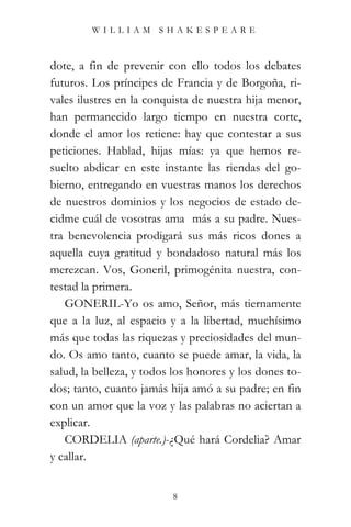 WILLIAM SHAKESPEARE



dote, a fin de prevenir con ello todos los debates
futuros. Los príncipes de Francia y de Borgoña, ri-
vales ilustres en la conquista de nuestra hija menor,
han permanecido largo tiempo en nuestra corte,
donde el amor los retiene: hay que contestar a sus
peticiones. Hablad, hijas mías: ya que hemos re-
suelto abdicar en este instante las riendas del go-
bierno, entregando en vuestras manos los derechos
de nuestros dominios y los negocios de estado de-
cidme cuál de vosotras ama más a su padre. Nues-
tra benevolencia prodigará sus más ricos dones a
aquella cuya gratitud y bondadoso natural más los
merezcan. Vos, Goneril, primogénita nuestra, con-
testad la primera.
   GONERIL-Yo os amo, Señor, más tiernamente
que a la luz, al espacio y a la libertad, muchísimo
más que todas las riquezas y preciosidades del mun-
do. Os amo tanto, cuanto se puede amar, la vida, la
salud, la belleza, y todos los honores y los dones to-
dos; tanto, cuanto jamás hija amó a su padre; en fin
con un amor que la voz y las palabras no aciertan a
explicar.
   CORDELIA (aparte.)-¿Qué hará Cordelia? Amar
y callar.


                          8
 