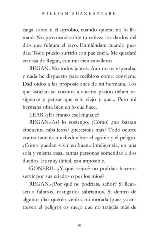 WILLIAM SHAKESPEARE



caiga sobre ti el oprobio, cuando quiera; no lo lla-
maré. No provocaré sobre tu cabeza los dardos del
dios que fulgura el rayo. Enmiéndate cuando pue-
das. Todo puedo sufrirlo con paciencia. Me quedaré
en casa de Regan, con mis cien caballeros.
   REGAN.-No todos juntos. Aun no os esperaba,
y nada he dispuesto para recibiros como conviene.
Dad oídos a las proposiciones de mi hermana. Los
que asocian su cordura a vuestra pasión deben re-
signarse y pensar que sois viejo y que... Pero mi
hermana obra bien en lo que hace.
   LEAR.-¿Es franco ese lenguaje?
   REGAN.-Así lo sostengo. ¡Cómo! ¿no bastan
cincuenta caballeros? ¿necesitáis más? Todo ocurre
contra tamaña muchedumbre: el agobio y el peligro.
¿Cómo pueden vivir en buena inteligencia, en una
sola y misma casa, tantas personas sometidas a dos
dueños. Es muy difícil, casi imposible.
   GONERIL.-¿Y qué, señor? no podríais haceros
servir por sus criados o por los míos?
   REGAN.-¿Por qué no podríais, señor? Si llega-
sen a faltaros, castigarlos sabríamos. Si dentro de
algunos días queréis venir a mi morada (pues ya en-
treveo el peligro) os ruego que no traigáis más de


                         80
 