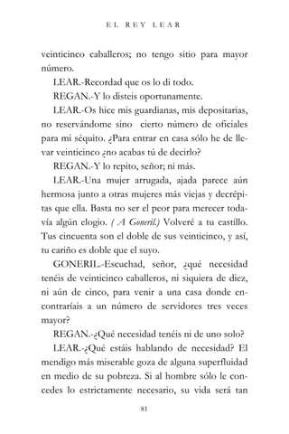 EL    REY      LEAR



veinticinco caballeros; no tengo sitio para mayor
número.
   LEAR.-Recordad que os lo di todo.
   REGAN.-Y lo disteis oportunamente.
   LEAR.-Os hice mis guardianas, mis depositarias,
no reservándome sino cierto número de oficiales
para mi séquito. ¿Para entrar en casa sólo he de lle-
var veinticinco ¿no acabas tú de decirlo?
   REGAN.-Y lo repito, señor; ni más.
   LEAR.-Una mujer arrugada, ajada parece aún
hermosa junto a otras mujeres más viejas y decrépi-
tas que ella. Basta no ser el peor para merecer toda-
vía algún elogio. ( A Goneril.) Volveré a tu castillo.
Tus cincuenta son el doble de sus veinticinco, y así,
tu cariño es doble que el suyo.
   GONERIL.-Escuchad, señor, ¿qué necesidad
tenéis de veinticinco caballeros, ni siquiera de diez,
ni aún de cinco, para venir a una casa donde en-
contraríais a un número de servidores tres veces
mayor?
   REGAN.-¿Qué necesidad tenéis ni de uno solo?
   LEAR.-¿Qué estáis hablando de necesidad? El
mendigo más miserable goza de alguna superfluidad
en medio de su pobreza. Si al hombre sólo le con-
cedes lo estrictamente necesario, su vida será tan
                          81
 