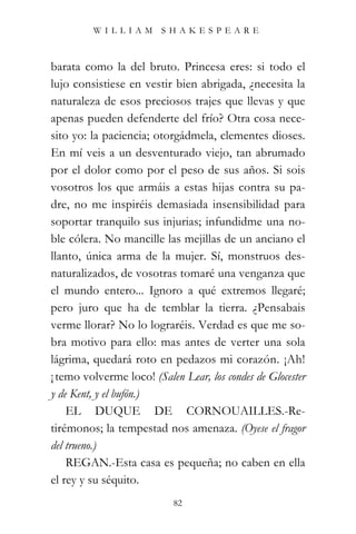 WILLIAM SHAKESPEARE



barata como la del bruto. Princesa eres: si todo el
lujo consistiese en vestir bien abrigada, ¿necesita la
naturaleza de esos preciosos trajes que llevas y que
apenas pueden defenderte del frío? Otra cosa nece-
sito yo: la paciencia; otorgádmela, clementes dioses.
En mí veis a un desventurado viejo, tan abrumado
por el dolor como por el peso de sus años. Si sois
vosotros los que armáis a estas hijas contra su pa-
dre, no me inspiréis demasiada insensibilidad para
soportar tranquilo sus injurias; infundidme una no-
ble cólera. No mancille las mejillas de un anciano el
llanto, única arma de la mujer. Sí, monstruos des-
naturalizados, de vosotras tomaré una venganza que
el mundo entero... Ignoro a qué extremos llegaré;
pero juro que ha de temblar la tierra. ¿Pensabais
verme llorar? No lo lograréis. Verdad es que me so-
bra motivo para ello: mas antes de verter una sola
lágrima, quedará roto en pedazos mi corazón. ¡Ah!
¡ temo volverme loco! (Salen Lear, los condes de Glocester
y de Kent, y el bufón.)
    EL DUQUE DE CORNOUAILLES.-Re-
tirémonos; la tempestad nos amenaza. (Oyese el fragor
del trueno.)
    REGAN.-Esta casa es pequeña; no caben en ella
el rey y su séquito.
                           82
 