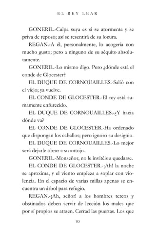 EL   REY      LEAR



    GONERIL.-Culpa suya es si se atormenta y se
priva de reposo; así se resentirá de su locura.
    REGAN.-A él, personalmente, lo acogería con
mucho gusto; pero a ninguno de su séquito absolu-
tamente.
    GONERIL.-Lo mismo digo. Pero ¿dónde está el
conde de Glocester?
    EL DUQUE DE CORNOUAILLES.-Salió con
el viejo; ya vuelve.
    EL CONDE DE GLOCESTER.-El rey está su-
mamente enfurecido.
    EL DUQUE DE CORNOUAILLES.-¿Y hacia
dónde va?
    EL CONDE DE GLOCESTER.-Ha ordenado
que dispongan los caballos; pero ignoro su designio.
    EL DUQUE DE CORNOUAILLES.-Lo mejor
será dejarle obrar a su antojo.
    GONERIL.-Monseñor, no le invitéis a quedarse.
    EL CONDE DE GLOCESTER.-¡Ah! la noche
se aproxima, y el viento empieza a soplar con vio-
lencia. En el espacio de varias millas apenas se en-
cuentra un árbol para refugio.
    REGAN.-¡Ah, señor! a los hombres tercos y
obstinados deben servir de lección los males que
por sí propios se atraen. Cerrad las puertas. Los que
                         83
 