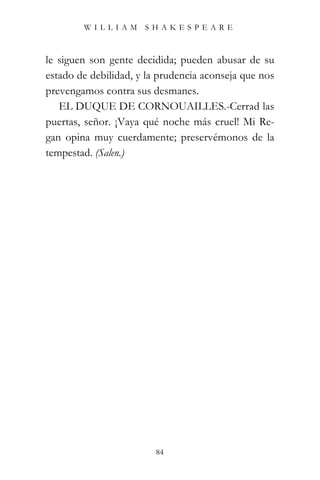 WILLIAM SHAKESPEARE



le siguen son gente decidida; pueden abusar de su
estado de debilidad, y la prudencia aconseja que nos
prevengamos contra sus desmanes.
   EL DUQUE DE CORNOUAILLES.-Cerrad las
puertas, señor. ¡Vaya qué noche más cruel! Mi Re-
gan opina muy cuerdamente; preservémonos de la
tempestad. (Salen.)




                         84
 