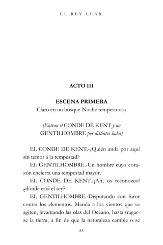 EL   REY      LEAR




                     ACTO III

              ESCENA PRIMERA
      Claro en un bosque-Noche tempestuosa

        (Entran el CONDE DE KENT y un
       GENTILHOMBRE por distintos lados)

   EL CONDE DE KENT.-¿Quién anda por aquí
sin temor a la tempestad?
   EL GENTILHOMBRE.-Un hombre cuyo cora-
zón encierra una tempestad mayor.
   EL CONDE DE KENT.-¡Ah, os reconozco!
¿dónde está el rey?
   EL GENTILHOMBRE.-Disputando con furor
contra los elementos. Manda a los vientos que se
agiten, levantando las olas del Océano, hasta tragar-
se la tierra, a fin de que la naturaleza cambie o se
                         85
 