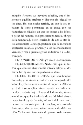 WILLIAM SHAKESPEARE



aniquile. Arranca sus nevados cabellos, que el im-
petuoso aquilón arrebata y dispersa sin piedad en
los aires. En esta noche terrible, en que la osa ex-
hausta de leche permanece en su cueva con sus
hambrientos hijuelos, en que los leones y los lobos,
a pesar del hambre, sólo procuran ponerse al abrigo
de la tempestad, el rey, corriendo de uno a otro la-
do, descubierta la cabeza, pretende que su mezquina
existencia desafía al granizo y a los desencadenados
vientos, y reta a grandes gritos al destino y a la des-
trucción.
   EL CONDE DE KENT.-¿Y quién le acompaña?
   EL GENTILHOMBRE.-Nadie más que su bu-
fón, que con sus chanzonetas intenta calmar el do-
lor de las injurias que despedazan su alma.
   EL CONDE DE KENT.-Sé que sois hombre
honrado, y me atrevo a confiaros un encargo de alto
valor. Hay desavenencias entre el duque de Albania
y el de Cornouailles. Aun cuando sus odios se
ocultan todavía bajo el velo del disimulo, tienen
servidores que, haciendo alarde de fidelidad, sirven
de espías al rey de Francia, informándole de cuanto
ocurre en nuestro país. De resultas, una armada
francesa acaba de caer sobre nuestra dividida na-
ción. Ya los enemigos, sacando provecho de nuestra
                          86
 