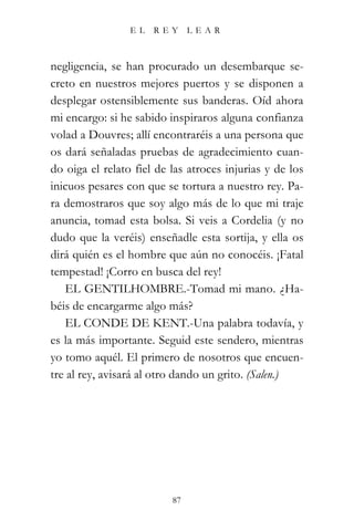 EL   REY      LEAR



negligencia, se han procurado un desembarque se-
creto en nuestros mejores puertos y se disponen a
desplegar ostensiblemente sus banderas. Oíd ahora
mi encargo: si he sabido inspiraros alguna confianza
volad a Douvres; allí encontraréis a una persona que
os dará señaladas pruebas de agradecimiento cuan-
do oiga el relato fiel de las atroces injurias y de los
inicuos pesares con que se tortura a nuestro rey. Pa-
ra demostraros que soy algo más de lo que mi traje
anuncia, tomad esta bolsa. Si veis a Cordelia (y no
dudo que la veréis) enseñadle esta sortija, y ella os
dirá quién es el hombre que aún no conocéis. ¡Fatal
tempestad! ¡Corro en busca del rey!
   EL GENTILHOMBRE.-Tomad mi mano. ¿Ha-
béis de encargarme algo más?
   EL CONDE DE KENT.-Una palabra todavía, y
es la más importante. Seguid este sendero, mientras
yo tomo aquél. El primero de nosotros que encuen-
tre al rey, avisará al otro dando un grito. (Salen.)




                          87
 