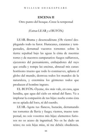 WILLIAM SHAKESPEARE



                  ESCENA II
    Otro punto del bosque.-Crece la tempestad

            (Entran LEAR y el BUFÓN)

    LEAR.-Brama y desencadénate ¡Oh viento! des-
plegando todo tu furor. Huracanes, cataratas y tem-
pestades, derramad vuestros torrentes sobre la
tierra: sepultad bajo las aguas la cima de nuestras
torres y de nuestros campanarios: fuegos sulfurosos,
ejecutores del pensamiento, embajadores del rayo
que estalla y rompe las encinas, abrasad mis canas:
horrísono trueno que todo lo conmueves, aplasta el
globo del mundo, destroza todos los mundos de la
naturaleza, y extermina los gérmenes todos que
producen el hombre ingrato.
    EL BUFÓN.-Óyeme, tío: más vale, en casa, agua
bendita, que agua del cielo en mitad del llano. Ve a
implorar la compasión de tus hijas: noche como ésta
no se apiada del loco, ni del cuerdo.
    LEAR.-Agota tus flancos, huracán, derramando
tus torrentes de lluvia y fuego; vientos, trueno tem-
pestad, no sois vosotros mis hijas: elementos furio-
sos no os acuso de ingratitud. No os he dado un
reino; no sois hijas mías, ni me debéis obediencia.
                         88
 