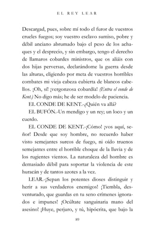 EL   REY      LEAR



Descargad, pues, sobre mí todo el furor de vuestros
crueles fuegos; soy vuestro esclavo sumiso, pobre y
débil anciano abrumado bajo el peso de los acha-
ques y el desprecio, y sin embargo, tengo el derecho
de llamaros cobardes ministros, que os aliáis con
dos hijas perversas, declarándome la guerra desde
las alturas, eligiendo por meta de vuestros horribles
combates mi vieja cabeza cubierta de blancos cabe-
llos. ¡Oh, sí! ¡vergonzosa cobardía! (Entra el conde de
Kent.) No digo más; he de ser modelo de paciencia.
    EL CONDE DE KENT.-¿Quién va allá?
    EL BUFÓN.-Un mendigo y un rey; un loco y un
cuerdo.
    EL CONDE DE KENT.-¡Cómo! ¡vos aquí, se-
ñor! Desde que soy hombre, no recuerdo haber
visto semejantes surcos de fuego, ni oído truenos
semejantes entre el horrible choque de la lluvia y de
los rugientes vientos. La naturaleza del hombre es
demasiado débil para soportar la violencia de este
huracán y de tantos azotes a la vez.
    LEAR.-¡Sepan los potentes dioses distinguir y
herir a sus verdaderos enemigos! ¡Tiembla, des-
venturado, que guardas en tu seno crímenes ignora-
dos e impunes! ¡Ocúltate sanguinaria mano del
asesino! ¡Huye, perjuro, y tú, hipócrita, que bajo la
                          89
 