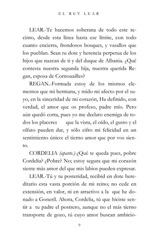 EL    REY     LEAR



    LEAR.-Te hacemos soberana de todo este re-
cinto, desde esta línea hasta ese límite, con todo
cuanto encierra, frondosos bosques, y vasallos que
los pueblan. Sean tu dote y herencia perpetua de los
hijos que nazcan de ti y del duque de Albania. ¿Qué
contesta nuestra segunda hija, nuestra querida Re-
gan, esposa de Cornouailles?
    REGAN.-Formada estoy de los mismos ele-
mentos que mi hermana, y mido mi afecto por el su-
yo, en la sinceridad de mi corazón, Ha definido, con
verdad, el amor que os profeso, padre mío. Pero
aún quedó corta, pues yo me declaro enemiga de to-
dos los placeres     que la vista, el oído, el gusto y el
olfato pueden dar, y sólo cifro mi felicidad en un
sentimiento único: el tierno amor que por vos sien-
to.
    CORDELIA (aparte.)-¿Qué te queda pues, pobre
Cordelia? ¿Pobre? No; estoy segura que mi corazón
siente más amor del que mis labios pueden expresar.
    LEAR.-Tú y tu posteridad, recibid en dote here-
ditario esta vasta porción de mi reino; no cede en
extensión, en valor, ni en atractivo a la que he do-
nado a Goneril. Ahora, Cordelia, tú que hiciste sen-
tir a tu padre el postrero, aunque no el más tierno
transporte de gozo, tú cuyo amor buscan ambicio-
                           9
 