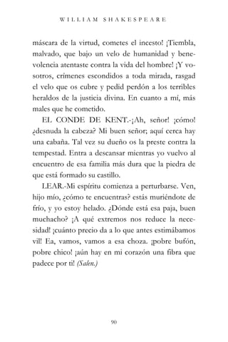 WILLIAM SHAKESPEARE



máscara de la virtud, cometes el incesto! ¡Tiembla,
malvado, que bajo un velo de humanidad y bene-
volencia atentaste contra la vida del hombre! ¡Y vo-
sotros, crímenes escondidos a toda mirada, rasgad
el velo que os cubre y pedid perdón a los terribles
heraldos de la justicia divina. En cuanto a mí, más
males que he cometido.
    EL CONDE DE KENT.-¡Ah, señor! ¡cómo!
¿desnuda la cabeza? Mi buen señor; aquí cerca hay
una cabaña. Tal vez su dueño os la preste contra la
tempestad. Entra a descansar mientras yo vuelvo al
encuentro de esa familia más dura que la piedra de
que está formado su castillo.
    LEAR.-Mi espíritu comienza a perturbarse. Ven,
hijo mío, ¿cómo te encuentras? estás muriéndote de
frío, y yo estoy helado. ¿Dónde está esa paja, buen
muchacho? ¡A qué extremos nos reduce la nece-
sidad! ¡cuánto precio da a lo que antes estimábamos
vil! Ea, vamos, vamos a esa choza. ¡pobre bufón,
pobre chico! ¡aún hay en mi corazón una fibra que
padece por ti! (Salen.)




                         90
 