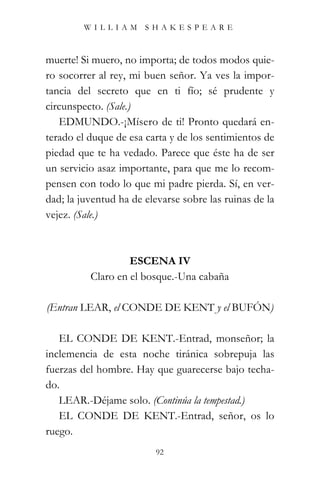 WILLIAM SHAKESPEARE



muerte! Si muero, no importa; de todos modos quie-
ro socorrer al rey, mi buen señor. Ya ves la impor-
tancia del secreto que en ti fío; sé prudente y
circunspecto. (Sale.)
   EDMUNDO.-¡Mísero de ti! Pronto quedará en-
terado el duque de esa carta y de los sentimientos de
piedad que te ha vedado. Parece que éste ha de ser
un servicio asaz importante, para que me lo recom-
pensen con todo lo que mi padre pierda. Sí, en ver-
dad; la juventud ha de elevarse sobre las ruinas de la
vejez. (Sale.)



                   ESCENA IV
          Claro en el bosque.-Una cabaña

(Entran LEAR, el CONDE DE KENT y el BUFÓN)

   EL CONDE DE KENT.-Entrad, monseñor; la
inclemencia de esta noche tiránica sobrepuja las
fuerzas del hombre. Hay que guarecerse bajo techa-
do.
   LEAR.-Déjame solo. (Continúa la tempestad.)
   EL CONDE DE KENT.-Entrad, señor, os lo
ruego.
                          92
 