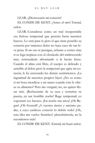 EL   REY      LEAR



    LEAR.-¿Destrozarás mi corazón?
    EL CONDE DE KENT.-¡Antes el mío! Entrad,
señor.
    LEAR.-Consideras como un mal insoportable
esa furiosa tempestad que penetra hasta nuestros
huesos. Lo será para ti; pero el que tiene poseído su
corazón por inmenso dolor no hace caso de tan le-
ve pena. Si un oso te persigue, echaras a correr; mas
si tu fuga tropieza con el obstáculo del embravecido
mar, retrocederás afrontando a la bestia feroz.
Cuando el alma está libre, el cuerpo es delicado y
sensible al dolor; pero la tempestad que agita mi co-
razón, le ha cercenado los demás sentimientos. ¡La
ingratitud de nuestros propios hijos! ¿No es como
si mi boca mordiese a mi mano cuando ésta le ofre-
ce su alimento? Pero me vengaré; no, no quiero llo-
rar más. ¡Rechazarme de su casa y cerrarme su
puerta, en tan horrible noche! Ruge tempestad; yo
soportaré tus furores. ¡En noche tan atroz! ¡Oh Re-
gan! ¡Oh Goneril! ¡A vuestro tierno y anciano pa-
dre, a cuyo cariñoso corazón lo debéis todo! ¡Oh,
esta idea me vuelve frenético! ¡desechémosla, no la
recordemos más!
    EL CONDE DE KENT.-Entrad, mi buen señor.


                         93
 