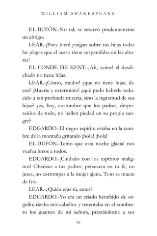 WILLIAM SHAKESPEARE



    EL BUFÓN.-No tal; se reservó prudentemente
un abrigo.
    LEAR.-¡Pues bien! ¡caigan sobre tus hijas todas
las plagas que el acaso tiene suspendidas en las altu-
ras!
    EL CONDE DE KENT.-¡Ah, señor! el desdi-
chado no tiene hijas.
    LEAR.-¡Cómo, traidor! ¿que no tiene hijas, di-
ces? ¡Muerte y exterminio! ¿qué pudo haberle redu-
cido a tan profunda miseria, sino la ingratitud de sus
hijas? ¿es, hoy, costumbre que los padres, despo-
seídos de todo, no hallen piedad en su propia san-
gre?
    EDGARDO.-El negro espíritu estaba en la cum-
bre de la montaña gritando ¡hola! ¡hola!
    EL BUFÓN.-Temo que esta noche glacial nos
vuelva locos a todos.
    EDGARDO.-¡Cuidado con los espíritus malig-
nos! Obedece a tus padres, persevera en tu fe, no
jures, no corrompas a la mujer ajena. Tom se muere
de frío.
    LEAR.-¿Quién eras tú, antes?
    EDGARDO.-Yo era un criado henchido de or-
gullo; rizaba mis cabellos y ostentaba en el sombre-
ro los guantes de mi señora, prestándome a sus
                          96
 