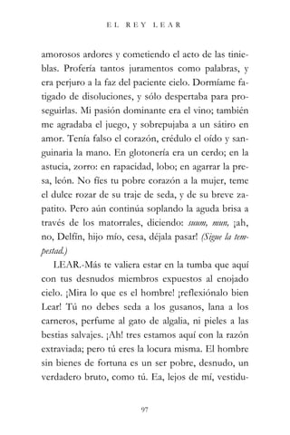 EL   REY       LEAR



amorosos ardores y cometiendo el acto de las tinie-
blas. Profería tantos juramentos como palabras, y
era perjuro a la faz del paciente cielo. Dormíame fa-
tigado de disoluciones, y sólo despertaba para pro-
seguirlas. Mi pasión dominante era el vino; también
me agradaba el juego, y sobrepujaba a un sátiro en
amor. Tenía falso el corazón, crédulo el oído y san-
guinaria la mano. En glotonería era un cerdo; en la
astucia, zorro: en rapacidad, lobo; en agarrar la pre-
sa, león. No fíes tu pobre corazón a la mujer, teme
el dulce rozar de su traje de seda, y de su breve za-
patito. Pero aún continúa soplando la aguda brisa a
través de los matorrales, diciendo: suum, mun, ¡ah,
no, Delfín, hijo mío, cesa, déjala pasar! (Sigue la tem-
pestad.)
    LEAR.-Más te valiera estar en la tumba que aquí
con tus desnudos miembros expuestos al enojado
cielo. ¡Mira lo que es el hombre! ¡reflexiónalo bien
Lear! Tú no debes seda a los gusanos, lana a los
carneros, perfume al gato de algalia, ni pieles a las
bestias salvajes. ¡Ah! tres estamos aquí con la razón
extraviada; pero tú eres la locura misma. El hombre
sin bienes de fortuna es un ser pobre, desnudo, un
verdadero bruto, como tú. Ea, lejos de mí, vestidu-


                           97
 