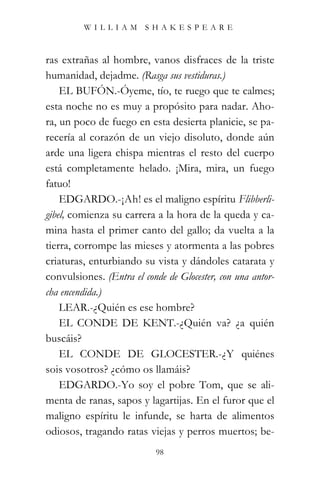 WILLIAM SHAKESPEARE



ras extrañas al hombre, vanos disfraces de la triste
humanidad, dejadme. (Rasga sus vestiduras.)
    EL BUFÓN.-Óyeme, tío, te ruego que te calmes;
esta noche no es muy a propósito para nadar. Aho-
ra, un poco de fuego en esta desierta planicie, se pa-
recería al corazón de un viejo disoluto, donde aún
arde una ligera chispa mientras el resto del cuerpo
está completamente helado. ¡Mira, mira, un fuego
fatuo!
    EDGARDO.-¡Ah! es el maligno espíritu Flibberli-
gibel, comienza su carrera a la hora de la queda y ca-
mina hasta el primer canto del gallo; da vuelta a la
tierra, corrompe las mieses y atormenta a las pobres
criaturas, enturbiando su vista y dándoles catarata y
convulsiones. (Entra el conde de Glocester, con una antor-
cha encendida.)
    LEAR.-¿Quién es ese hombre?
    EL CONDE DE KENT.-¿Quién va? ¿a quién
buscáis?
    EL CONDE DE GLOCESTER.-¿Y quiénes
sois vosotros? ¿cómo os llamáis?
    EDGARDO.-Yo soy el pobre Tom, que se ali-
menta de ranas, sapos y lagartijas. En el furor que el
maligno espíritu le infunde, se harta de alimentos
odiosos, tragando ratas viejas y perros muertos; be-
                           98
 