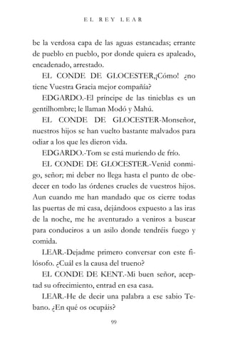 EL   REY      LEAR



be la verdosa capa de las aguas estancadas; errante
de pueblo en pueblo, por donde quiera es apaleado,
encadenado, arrestado.
    EL CONDE DE GLOCESTER,¡Cómo! ¿no
tiene Vuestra Gracia mejor compañía?
    EDGARDO.-El príncipe de las tinieblas es un
gentilhombre; le llaman Modó y Mahú.
    EL CONDE DE GLOCESTER-Monseñor,
nuestros hijos se han vuelto bastante malvados para
odiar a los que les dieron vida.
    EDGARDO.-Tom se está muriendo de frío.
    EL CONDE DE GLOCESTER.-Venid conmi-
go, señor; mi deber no llega hasta el punto de obe-
decer en todo las órdenes crueles de vuestros hijos.
Aun cuando me han mandado que os cierre todas
las puertas de mi casa, dejándoos expuesto a las iras
de la noche, me he aventurado a veniros a buscar
para conduciros a un asilo donde tendréis fuego y
comida.
    LEAR.-Dejadme primero conversar con este fi-
lósofo. ¿Cuál es la causa del trueno?
    EL CONDE DE KENT.-Mi buen señor, acep-
tad su ofrecimiento, entrad en esa casa.
    LEAR.-He de decir una palabra a ese sabio Te-
bano. ¿En qué os ocupáis?
                         99
 