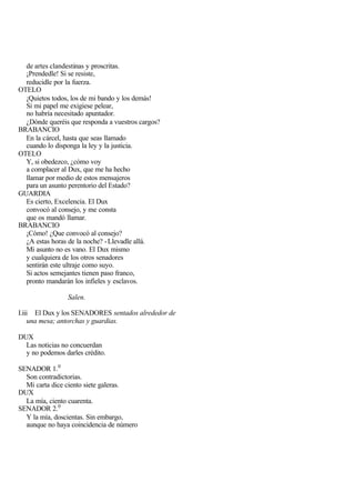 de artes clandestinas y proscritas.
  ¡Prendedle! Si se resiste,
  reducidle por la fuerza.
OTELO
  ¡Quietos todos, los de mi bando y los demás!
  Si mi papel me exigiese pelear,
  no habría necesitado apuntador.
  ¿Dónde queréis que responda a vuestros cargos?
BRABANCIO
  En la cárcel, hasta que seas llamado
  cuando lo disponga la ley y la justicia.
OTELO
  Y, si obedezco, ¿cómo voy
  a complacer al Dux, que me ha hecho
  llamar por medio de estos mensajeros
  para un asunto perentorio del Estado?
GUARDIA
  Es cierto, Excelencia. El Dux
  convocó al consejo, y me consta
  que os mandó llamar.
BRABANCIO
  ¡Cómo! ¿Que convocó al consejo?
  ¿A estas horas de la noche? - Llevadle allá.
  Mi asunto no es vano. El Dux mismo
  y cualquiera de los otros senadores
  sentirán este ultraje como suyo.
  Si actos semejantes tienen paso franco,
  pronto mandarán los infieles y esclavos.

                 Salen.

I.iii El Dux y los SENADORES sentados alrededor de
    una mesa; antorchas y guardias.

DUX
  Las noticias no concuerdan
  y no podemos darles crédito.

SENADOR 1. 0
  Son contradictorias.
  Mi carta dice ciento siete galeras.
DUX
  La mía, ciento cuarenta.
SENADOR 2. 0
  Y la mía, doscientas. Sin embargo,
  aunque no haya coincidencia de número
 