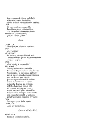 (pues en casos de cálculo suele haber
  diferencias), todas ellas hablan
  de una escuadra turca con rumbo a Chipre.
DUX
  Sí, bien mirado es muy posible.
  Las diferencias no me tranquilizan
  y lo esencial me parece preocupante.
MARINERO [desde dentro]
  ¡Eh- eh! ¡Eh-eh! ¡Eh-eh!

                 Entra.

GUARDIA
  Mensajero procedente de las naves.
DUX
  ¿Hay noticias?
MARINERO
  La escuadra turca se dirige a Rodas.
  Tal es el mensaje que me dio para el Senado
  el signor Angelo.
DUX
  ¿Qué opináis de este cambio?
SENADOR 1. 0
  No es posible; carece de sentido.
  Es un señuelo para burlar ruestra atención.
  Consideremo s la importancia de Chipre
  para el turco y entendamos que le importa
  más que Rodas, pues el turco
  puede conquistarla en fácil combate:
  ni está en condiciones de luchar,
  ni tiene las defensas que protegen
  a Rodas. Reparando en todo esto
  no vayamos a pensar que el turco
  sea tan torpe que aplace hasta el final
  lo que desea al principio, abandonando
  una conquista realizable y ventajosa
  por el riesgo de un ataque sin provecho.
DUX
  No, seguro que a Rodas no van.
GUARDIA
  Aquí hay más noticias.

                 Entra un MENSAJERO.

MENSAJERO
 Ilustres y honorables señores,
 