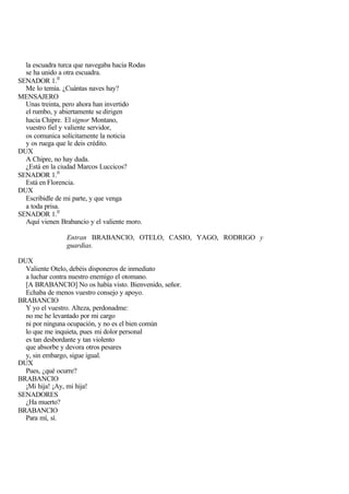 la escuadra turca que navegaba hacia Rodas
  se ha unido a otra escuadra.
SENADOR 1. 0
  Me lo temía. ¿Cuántas naves hay?
MENSAJERO
  Unas treinta, pero ahora han invertido
  el rumbo, y abiertamente se dirigen
  hacia Chipre. El signor Montano,
  vuestro fiel y valiente servidor,
  os comunica solícitamente la noticia
  y os ruega que le deis crédito.
DUX
  A Chipre, no hay duda.
  ¿Está en la ciudad Marcos Luccicos?
SENADOR 1. 0
  Está en Florencia.
DUX
  Escribidle de mi parte, y que venga
  a toda prisa.
SENADOR 1. 0
  Aquí vienen Brabancio y el valiente moro.

                Entran BRABANCIO, OTELO, CASIO, YAGO, RODRIGO y
                guardias.

DUX
  Valiente Otelo, debéis disponeros de inmediato
  a luchar contra nuestro enemigo el otomano.
  [A BRABANCIO] No os había visto. Bienvenido, señor.
  Echaba de menos vuestro consejo y apoyo.
BRABANCIO
  Y yo el vuestro. Alteza, perdonadme:
  no me he levantado por mi cargo
  ni por ninguna ocupación, y no es el bien común
  lo que me inquieta, pues mi dolor personal
  es tan desbordante y tan violento
  que absorbe y devora otros pesares
  y, sin embargo, sigue igual.
DUX
  Pues, ¿qué ocurre?
BRABANCIO
  ¡Mi hija! ¡Ay, mi hija!
SENADORES
  ¿Ha muerto?
BRABANCIO
  Para mí, sí.
 