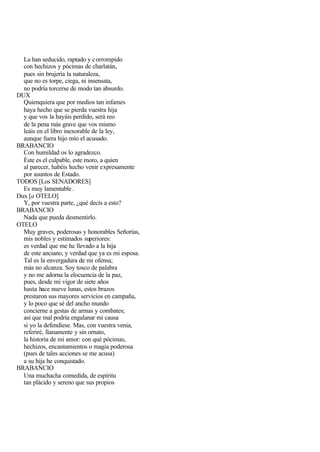 La han seducido, raptado y c orrompido
  con hechizos y pócimas de charlatán,
  pues sin brujería la naturaleza,
  que no es torpe, ciega, ni insensata,
  no podría torcerse de modo tan absurdo.
DUX
  Quienquiera que por medios tan infames
  haya hecho que se pierda vuestra hija
  y que vos la hayáis perdido, será reo
  de la pena más grave que vos mismo
  leáis en el libro inexorable de la ley,
  aunque fuera hijo mío el acusado.
BRABANCIO
  Con humildad os lo agradezco.
  Éste es el culpable, este moro, a quien
  al parecer, habéis hecho venir expresamente
  por asuntos de Estado.
TODOS [Los SENADORES]
  Es muy lamentable .
Dux [a OTELO]
  Y, por vuestra parte, ¿qué decís a esto?
BRABANCIO
  Nada que pueda desmentirlo.
OTELO
  Muy graves, poderosas y honorables Señorías,
  mis nobles y estimados superiores:
  es verdad que me he llevado a la hija
  de este anciano, y verdad que ya es mi esposa.
  Tal es la envergadura de mi ofensa;
  más no alcanza. Soy tosco de palabra
  y no me adorna la elocuencia de la paz,
  pues, desde mi vigor de siete años
  hasta hace nueve lunas, estos brazos
  prestaron sus mayores servicios en campaña,
  y lo poco que sé del ancho mundo
  concierne a gestas de armas y combates;
  así que mal podría engalanar mi causa
  si yo la defendiese. Mas, con vuestra venia,
  referiré, llanamente y sin ornato,
  la historia de mi amor: con qué pócimas,
  hechizos, encantamientos o magia poderosa
  (pues de tales acciones se me acusa)
  a su hija he conquistado.
BRABANCIO
  Una muchacha comedida, de espíritu
  tan plácido y sereno que sus propios
 