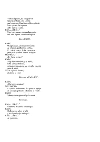 Vamos al puerto, no sólo por ver
  la nave arribada, sino además
  por buscar en el horizonte al bravo Otelo,
  hasta que no distingamos
  entre cielo y océano.
CABALLERO 3.0
  Muy bien, vamos, pues cada minuto
  nos hace esperar una nueva llegada.

                 Entra CASIO.

CASIO
  Os agradezco, valientes moradores
  de esta isla, que honréis a Otelo.
  El cielo le proteja de los elementos,
  pues yo le perdí en un mar peligroso.
MONTANO
  ¿Es fuerte su nave?
CASIO
  Muy bien construida, y el piloto,
  hábil y muy afamado,
  así que mi esperanza, que no sufre excesos,
  goza de salud.
VOCES [desde dentro]
  ¡Barco a la vista!

                 Entra un MENSAJERO.

CASIO
  ¿Qué voces son ésas?
MENSAJERO
  La ciudad está desierta. La gente se agolpa
  en las rocas gritando: «¡Barco a la vista!».
CASIO
  Mi esperanza apunta al gobernador.

                 Cañonazo.

CABALLERO 2.0
  Una salva de cañón. Son amigos.
CASIO
  Os lo ruego, señor. Id allá
  y averiguad quién ha llegado.
CABALLERO 2.0
  Al momento.
 
