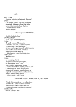 Sale.

MONTANO
  Decidme, teniente, ¿se ha casado el general?
CASIO
  Con inmensa fortuna: logró una muchacha
  que excede alabanzas y fama hiperbólica,
  supera el floreo de la pluma elogiosa
  y, en pura belleza creada,
  fatiga el ingenio.

                  Entra el segundo CABALLERO.

  ¿Qué hay? ¿Quién llega?
CABALLERO 2.0
  Un tal Yago, alférez del general.
CASIO
  Ha tenido pronta y feliz travesía.
  Tormentas, altas olas y vientos rugientes,
  rocas hendidas y bancos de arena,
  pérfidos escollos que atrapan la quilla inocente,
  cual dotados de un sentido de belleza,
  abandonan su fatal cometido
  y dejan indemne a la divina Desdémona.
MONTANO
  ¿Quién es ella?
CASIO
  La dama de que hablé,
  la capitana de nuestro gran capitán,
  encomendada al audaz Yago,
  cuya venida se adelanta una semana
  a nuestro cálculo. Gran Júpiter, guarda a Otelo
  e hincha sus velas con tu soplo potente,
  que alegre la bahía con su espléndida na ve,
  palpite de amor en los brazos de Desdémona,
  renueve nuestro ánimo abatido
  y traiga regocijo a todo Chipre.

                  Entran DESDÉMONA, YAGO, EMILIA y RODRIGO.

  ¡Mirad! El tesoro de la nave ya está en tierra.
  ¡Hombres de Chipre, hincad las rodillas!
  ¡Salud, señora! ¡Que la gracia del cielo
  os siga, os preceda, os envuelva por entero!
DESDÉMONA
  Gracias, valiente Casio.
 