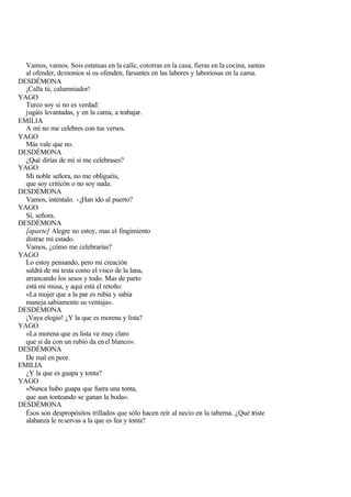 Vamos, vamos. Sois estatuas en la calle, cotorras en la casa, fieras en la cocina, santas
  al ofender, demonios si os ofenden, farsantes en las labores y laboriosas en la cama.
DESDÉMONA
  ¡Calla tú, calumniador!
YAGO
  Turco soy si no es verdad:
  jugáis levantadas, y en la cama, a trabajar.
EMILIA
  A mí no me celebres con tus versos.
YAGO
  Más vale que no.
DESDÉMONA
  ¿Qué dirías de mí si me celebrases?
YAGO
  Mi noble señora, no me obliguéis,
  que soy criticón o no soy nada.
DESDÉMONA
  Vamos, inténtalo. - ¿Han ido al puerto?
YAGO
  Sí, señora.
DESDÉMONA
  [aparte] Alegre no estoy, mas el fingimiento
  distrae mi estado.
  Vamos, ¿cómo me celebrarías?
YAGO
  Lo estoy pensando, pero mi creación
  saldrá de mi testa como el visco de la lana,
  arrancando los sesos y todo. Mas de parto
  está mi musa, y aquí está el retoño:
  «La mujer que a la par es rubia y sabia
  maneja sabiamente su ventaja».
DESDÉMONA
  ¡Vaya elogio! ¿Y la que es morena y lista?
YAGO
  «La morena que es lista ve muy claro
  que si da con un rubio da en el blanco».
DESDÉMONA
  De mal en peor.
EMILIA
  ¿Y la que es guapa y tonta?
YAGO
  «Nunca hubo guapa que fuera una tonta,
  que aun tonteando se ganan la boda».
DESDÉMONA
  Ésos son despropósitos trillados que sólo hacen reír al necio en la taberna. ¿Qué triste
  alabanza le reservas a la que es fea y tonta?
 