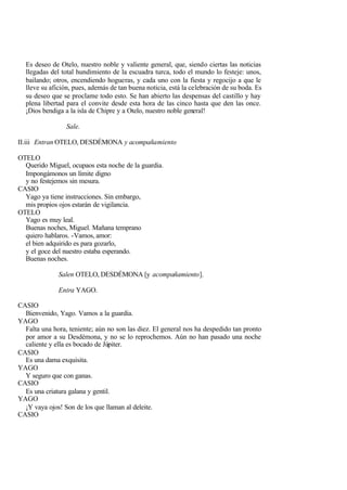 Es deseo de Otelo, nuestro noble y valiente general, que, siendo ciertas las noticias
  llegadas del total hundimiento de la escuadra turca, todo el mundo lo festeje: unos,
  bailando; otros, encendiendo hogueras, y cada uno con la fiesta y regocijo a que le
  lleve su afición, pues, además de tan buena noticia, está la celebración de su boda. Es
  su deseo que se proclame todo esto. Se han abierto las despensas del castillo y hay
  plena libertad para el convite desde esta hora de las cinco hasta que den las once.
  ¡Dios bendiga a la isla de Chipre y a Otelo, nuestro noble general!

                 Sale.

II.iii Entran OTELO, DESDÉMONA y acompañamiento

OTELO
  Querido Miguel, ocupaos esta noche de la guardia.
  Impongámonos un límite digno
  y no festejemos sin mesura.
CASIO
  Yago ya tiene instrucciones. Sin embargo,
  mis propios ojos estarán de vigilancia.
OTELO
  Yago es muy leal.
  Buenas noches, Miguel. Mañana temprano
  quiero hablaros. -Vamos, amor:
  el bien adquirido es para gozarlo,
  y el goce del nuestro estaba esperando.
  Buenas noches.

              Salen OTELO, DESDÉMONA [y acompañamiento].

              Entra YAGO.

CASIO
  Bienvenido, Yago. Vamos a la guardia.
YAGO
  Falta una hora, teniente; aún no son las diez. El general nos ha despedido tan pronto
  por amor a su Desdémona, y no se lo reprochemos. Aún no han pasado una noche
  caliente y ella es bocado de Júpiter.
CASIO
  Es una dama exquisita.
YAGO
  Y seguro que con ganas.
CASIO
  Es una criatura galana y gentil.
YAGO
  ¡Y vaya ojos! Son de los que llaman al deleite.
CASIO
 
