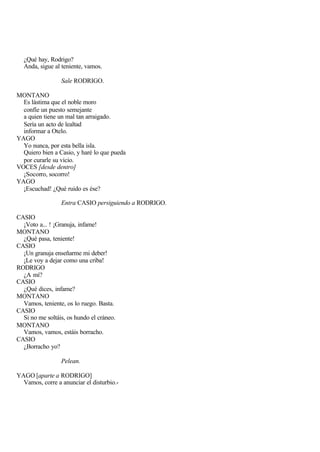 ¿Qué hay, Rodrigo?
  Anda, sigue al teniente, vamos.

                 Sale RODRIGO.

MONTANO
  Es lástima que el noble moro
  confíe un puesto semejante
  a quien tiene un mal tan arraigado.
  Sería un acto de lealtad
  informar a Otelo.
YAGO
  Yo nunca, por esta bella isla.
  Quiero bien a Casio, y haré lo que pueda
  por curarle su vicio.
VOCES [desde dentro]
  ¡Socorro, socorro!
YAGO
  ¡Escuchad! ¿Qué ruido es ése?

                 Entra CASIO persiguiendo a RODRIGO.

CASIO
  ¡Voto a... ! ¡Granuja, infame!
MONTANO
  ¿Qué pasa, teniente!
CASIO
  ¡Un granuja enseñarme mi deber!
  ¡Le voy a dejar como una criba!
RODRIGO
  ¿A mí?
CASIO
  ¿Qué dices, infame?
MONTANO
  Vamos, teniente, os lo ruego. Basta.
CASIO
  Si no me soltáis, os hundo el cráneo.
MONTANO
  Vamos, vamos, estáis borracho.
CASIO
  ¿Borracho yo?

                 Pelean.

YAGO [aparte a RODRIGO]
  Vamos, corre a anunciar el disturbio.-
 