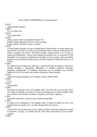 Salen OTELO, DESDÉMONA y acompañamiento.

YAGO
  ¿Estáis herido, teniente?
CASIO
  Sí, y no tengo cura.
YAGO
  No lo quiera Dios.
CASIO
  ¡Honra, honra, honra! ¡He perdido la honra! He
  perdido la parte inmortal de mi ser y sólo me queda
  la parte animal. ¡Mi honra, Yago, mi honra!
YAGO
  A fe de hombre honrado, creí que os habían hecho a lguna herida: se siente mucho más
  que la honra. La honra no es más que una atribución vana y falsa que suele ganarse sin
  mérito y perderse sin motivo. No habéis perdido ninguna honra, a no ser que os
  tengáis por deshonrado. ¡Vamos! Hay maneras de ganarse otra vez al general. Os ha
  despedido en un impulso, castigando por principio, no por aversión, como otro habría
  pegado a su perro inofensivo por asustar a un león imponente. Suplicadie otra vez y es
  vuestro.
CASIO
  Le suplicaré que me desprecie antes que a un jefe tan bueno le engañe un oficial tan
  alocado, borracho e imprudente. ¡Borracho! ¡Y soltando tonterías! ¡Peleando,
  galleando, maldiciendo! ¡Y hablando altisonante con mi sombra! ¡Ah, invisible
  espíritu del vino! Si no tienes otro nombre, deja que te llame demonio.
YAGO
  ¿Quién era el que perseguíais con la espada? ¿Qué os había hecho?
CASIO
  No sé.
YAGO
  ¡Será posible!
CASIO
  Recuerdo un sinfín de cosas; con claridad, nada. Una riña, mas no sé por qué. ¡Dios
  mío! ¡Que los hombres se metan en la boca un enemigo que les roba la cordura! ¡Que
  nos volvamos como bestias con placer y regocijo, con festejo y aplauso!
YAGO
  Pues ahora estáis bien. ¿Cómo es que os habéis recuperado?
CASIO
  El diablo de la embriaguez se ha dignado ceder el puesto al diablo de la ira. Una
  imperfección me muestra otra y me hace despreciarme sin reservas.
YAGO
  ¡Vamos! Sois un moralista muy severo. Ojalá no hubiese ocurrido, teniendo en cuenta
  el momento, el lugar y el estado del país. Mas ahora aprovechad lo que no tiene
  remedio.
CASIO
 