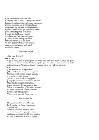 si, en vía paralela, indico a Casio
la línea recta de su bien? ¡Teología del diablo!
Cuando el Maligno induce al pecado más negro,
primero nos tienta con divino semblante,
como ahora yo. Mientras este honrado bobo
implora a Desdémona que remedie su suerte
y ella intercede por él, yo al moro
le vierto en el oído este veneno:
que aboga por Casio porque le desea;
y, cuanto más se afane por su bien,
tanto más minará la fe del moro.
Yo haré que su virtud se vuelva vicio
y con su propia bondad haré la red
que atrape a todos.

                 Entra RODRIGO.

  ¿Qué hay, Rodrigo?
RODRIGO
  Sigo la caza, mas no como perro de presa, sino ha ciendo bulto. Apenas me queda
  dinero, esta noche me sacuden bien el polvo y el final de mis afanes será que tendré
  más experiencia. Así que sin dinero y con más juicio me vuelvo a Venecia.
YAGO
  ¡Qué pobres son los impacientes!
  ¿Qué herida no ha sanado paso a paso?
  Obramos con la mente, no con brujería,
  y la mente necesita lentitud.
  ¿Acaso va mal? Casio te ha pegado
  y un golpe tan chico ha expulsado a Casio.
  Otras plantas van creciendo al sol,
  mas lo que antes florece, antes da fruto .
  Mientras tanto, calma. ¡Dios santo, amanece!
  El placer y la acción acortan las horas.
  Retírate, vete a tu aposento.
  Vamos, ya te contaré. Anda, vete ya.

                 Sale RODRIGO.

  Hay que hacer dos cosas. Mi mujer
  ha de mediar por Casio con su ama.
  Yo la incitaré.
  Mientras, llamando aparte al moro
  en su momento, haré que vea a Casio
  suplicante con su esposa. Sí, es la manera.
  El plan ya no admite desidia ni espera.
 