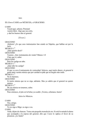 Sale.

III.i Entra CASIO con MÚSICOS y el GRACIOSO.

CASIO
  Tocad aquí, señores. Premiaré
  vuestra labor. Algo que sea corto,
  y dad los buenos días al general.

                 [Tocan.]

GRACIOSO
  ¡Señores! ¿Es que esos instrumentos han estado en Nápoles, que hablan así por la
  nariz
MÚSICO 1.0
  ¿Qué queréis decir?
GRACIOSO
  Veamos. ¿Son instrumentos de viento? Músico 1.0
  Claro que sí, señor.
GRACIOSO
  Pues les cuelga un rabo.
MÚSICO 1.0
  ¿Qué rabo les cuelga?
GRACIOSO
  El que va con el instrumento de ventosidad. Señores, aquí tenéis dinero: al general le
  gusta tanto vuestra música que por caridad os pide que no hagáis más ruido.
MÚSICO 1.0
  No lo haremos.
GRACIOSO
  Si tenéis música que no se oiga, adelante. Mas ya sabéis que el general no quiere
  música.
MÚSICO 1.0
  De esa música no tenemos, señor.
GRACIOSO
  Pues entonces, el pito en la bolsa y se acabó. ¡Vamos, esfumaos, humo!

                 Salen los Músicos.

CASIO
  Oye, amigo.
GRACIOSO
  Yo no oigo a Migo: os oigo a vos.
CASIO
  Anda, déjate de chanzas. Toma esta pequeña moneda de oro. Si está levantada la dama
  que acompaña a la esposa del general, dile que Casio le suplica el favor de su
  presencia. ¿Lo harás?
 