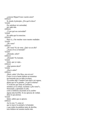 ¿conocía Miguel Casio vuestro amor?
OTELO
  Sí, desde el principio. ¿Por qué lo dices?
YAGO
  Por satisfacer mi curiosidad,
  por nada más.
OTELO
  ¿Y por qué esa curiosidad?
YAGO
  No sabía que la conociese.
OTELO
  Pues sí, y fue muchas veces nuestro mediador.
YAGO
  ¿De veras?
OTELO
  ¿De veras? Sí, de veras. ¿Qué ves en ello?
  ¿Acaso él no es honrado?
YAGO
  ¿Honrado, señor?
OTELO
  ¿Honrado? Sí, honrado.
YAGO
  Señor, que yo sepa...
OTELO
  ¿Qué quieres decir?
YAGO
  ¿Decir, señor?
OTELO
  ¡Decir, señor! ¡Por Dios, eres mi eco!
  Como si en tu mente hubiera un monstruo
  tan horrendo que no debe revelarse.
  Tú ocultas algo. Cuando Casio dejó a mi esposa,
  dijiste que no te gustaba. ¿A qué te referías?
  Y al decirte que tenía mi confianza
  mientras yo la cortejé, exclamas «¿De veras?»,
  frunciendo y apretando el ceño,
  como si hubieras encerrado en tu cerebro
  alguna idea horrible. Si me aprecias de verdad,
  dime lo que piensas.
YAGO
  Señor, sabéis que os aprecio.
OTELO
  Así lo creo. Y, como sé
  que te mueve la amistad y la honradez
  y que mides las palabras antes de decirlas,
  esos titubeos me asustan mucho más.
 