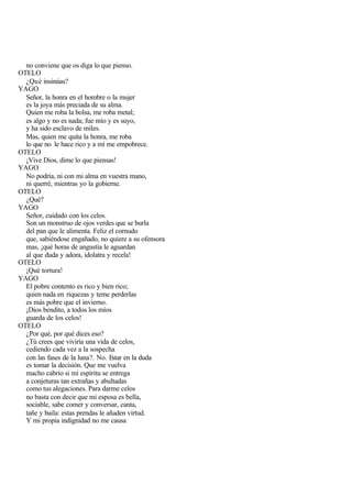 no conviene que os diga lo que pienso.
OTELO
  ¿Qué insinúas?
YAGO
  Señor, la honra en el hombre o la mujer
  es la joya más preciada de su alma.
  Quien me roba la bolsa, me roba metal;
  es algo y no es nada; fue mío y es suyo,
  y ha sido esclavo de miles.
  Mas, quien me quita la honra, me roba
  lo que no le hace rico y a mí me empobrece.
OTELO
  ¡Vive Dios, dime lo que piensas!
YAGO
  No podría, ni con mi alma en vuestra mano,
  ni querré, mientras yo la gobierne.
OTELO
  ¿Qué?
YAGO
  Señor, cuidado con los celos.
  Son un monstruo de ojos verdes que se burla
  del pan que le alimenta. Feliz el cornudo
  que, sabiéndose engañado, no quiere a su ofensora
  mas, ¡qué horas de angustia le aguardan
  al que duda y adora, idolatra y recela!
OTELO
  ¡Qué tortura!
YAGO
  El pobre contento es rico y bien rico;
  quien nada en riquezas y teme perderlas
  es más pobre que el invierno.
  ¡Dios bendito, a todos los míos
  guarda de los celos!
OTELO
  ¿Por qué, por qué dices eso?
  ¿Tú crees que viviría una vida de celos,
  cediendo cada vez a la sospecha
  con las fases de la luna?. No. Estar en la duda
  es tomar la decisión. Que me vuelva
  macho cabrío si mi espíritu se entrega
  a conjeturas tan extrañas y abultadas
  como tus alegaciones. Para darme celos
  no basta con decir que mi esposa es bella,
  sociable, sabe comer y conversar, canta,
  tañe y baila: estas prendas le añaden virtud.
  Y mi propia indignidad no me causa
 