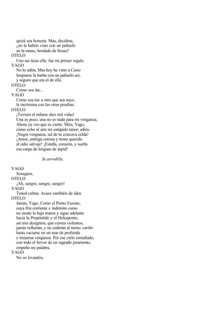 quizá sea honesta. Mas, decidme,
  ¿no la habéis visto con un pañuelo
  en la mano, bordado de fresas?
OTELO
  Uno así tiene ella: fue mi primer regalo.
YAGO
  No lo sabía. Mas hoy he visto a Casio
  limpiarse la barba con un pañuelo así,
  y seguro que era el de ella.
OTELO
  Como sea ése...
YAGO
  Como sea ése u otro que sea suyo,
  la incrimina con las otras pruebas.
OTELO
  ¡Tuviera el infame diez mil vidas!
  Una es poco, una no es nada para mi venganza,
  Ahora ya veo que es cierto. Mira, Yago,
  cómo echo al aire mi estúpido amor; adiós.
  ¡Negra venganza, sal de tu cóncava celda!
  ¡Amor, entrega corona y trono querido
  al odio salvaje! ¡Estalla, corazón, y suelta
  esa carga de lenguas de áspid!

                 Se arrodilla.

YAGO
  Sosegaos.
OTELO
  ¡Ah, sangre, sangre, sangre!
YAGO
  Tened calma. Acaso cambiéis de idea.
OTELO
  Jamás, Yago. Como el Ponto Euxino,
  cuya fría corriente e indómito curso
  no siente la baja marea y sigue adelante
  hacia la Propóntide y el Helesponto,
  así mis designios, que corren violentos,
  jamás refluirán, y no cederán al tierno cariño
  hasta vaciarse en un mar de profunda
  e inmensa venganza. Por ese cielo esmaltado,
  con todo el fervor de un sagrado juramento,
  empeño mi palabra.
YAGO
  No os levantéis.
 