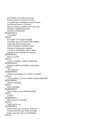 de mi padre, cuyo ánimo iría en pos
  de otros amores. Al morir me lo dio,
  y me pidió que lo entregara a quien la suerte
  me diera por esposa. Así lo hice.
  Tenlo en cuenta y quiérelo como a tus ojos.
  Perderlo o regalarlo acarrearía
  una ruina incomparable.
DESDÉMONA
  ¿Es posible?
OTELO
  No miento. Es la magia del tejido.
  Una sibila, que en el mundo había contado
  el giro del sol doscientas veces,
  cosió su bordado en profético furor;
  hicieron la seda gusanos sagrados
  y se tiñó en caromornia, que los sabios
  prepararon con corazones de vírgenes.
DESDÉMONA
  Pero, ¿es cierto?
OTELO
  Cierto y verdadero, conque cuídalo bien.
DESDÉMONA
  Entonces, ¡ojalá no lo hubiera visto nunca!
OTELO
  ¿Eh? ¿Por qué?
DESDÉMONA
  ¿Cómo es que hablas tan violento y excitado?
OTELO
  ¿Se ha perdido? ¿No est á? ¡Habla! ¿Se ha extraviado?
DESDÉMONA
  ¡Dios nos bendiga!
OTELO
  ¿Qué respondes?
DESDÉMONA
  Que no. Pero, ¿y si se hubiera perdido?
OTELO
  ¿Cómo?
DESDÉMONA
  Digo que no se ha perdido.
OTELO
  Tráelo, que lo vea.
DESDÉMONA
  Podría traerlo, pero ahora no. Todo esto
  es una excusa para que olvide mi ruego.
  Vamos, haz que Casio sea rehabilitado.
OTELO
 