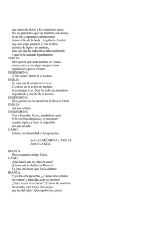 que transmite dolor a los miembros sanos.
  No; no pensemos que los hombres son dioses,
  ni de ello s esperemos miramientos
  como el día de la boda. ¡Regáñame, Emilia!
  Soy una torpe guerrera y con el alma
  acusaba de rigor a mi marido;
  mas veo que he inducido a falso testimonio
  y que le he acusado injustamente.
EMILIA
  Dios quiera que sean asuntos de Estado,
  como creéis, y no algún antojo o celos
  caprichosos que os afecten.
DESDÉMONA
  ¡Cielo santo! Jamás le di motivo.
EMILIA
  Sí, mas eso al celoso no le sirve.
  El celoso no lo es por un motivo:
  lo es porque lo es. Son los celos un monstruo
  engendrado y nacido de sí mismo.
DESDÉMONA
  Dios guarde de ese monstruo el alma de Otelo.
EMILIA
  Así sea, señora.
DESDÉMONA
  Voy a buscarle. Casio, quedad por aquí.
  Si le veo bien dispuesto, le presentaré
  vuestra súplica y haré lo imposible
  por que acced a.
CASIO
  Señora, con humildad os lo agradezco.

                 Salen DESDÉMONA y EMILIA.
                 Entra BIANCA.

BIANCA
  Dios te guarde, amigo Casio.
CASIO
  ¿Qué haces que no estás en casa?
  ¿Cómo está mi bellísima Bianca?
  Te juro, mi amor, que iba a visitarte.
BIANCA
  Y yo iba a tu aposento. ¿Conque una semana
  sin verme? ¿Siete días con sus noches?
  ¿Trece veces trece horas? ¡Y horas de ausencia
  del amado, cien veces más largas
  que las del reloj! ¡Qué agobio de cuenta!
 