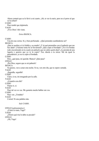 Ahora contará que se lo llevó a mi cuarto. ¡Ah, te veo la nariz, pero no el perro al que
  se la echaré!
CASIO
  Pues tendré que dejármela.
YAGO
  ¡Vive Dios! Ahí viene.

                 Entra BIANCA.

CASIO
  Una de esas zorras. Sí, y bien perfumada. -¿Qué pretendes asediándome así?
BIANCA
  ¡Que te asedien a ti el diablo y su madre! ¿Y tú qué pretendías con el pañuelo que me
  has dado? ¡Valiente tonta fui al llevármelo! ¿Que copie el bordado? ¡Tú sí lo bordas
  todo encontrando en tu cuarto un pañuelo que no sabes quién dejó! ¿La prenda de una
  lagarta y quieres que yo te la copie? Ten, dásela a tu moza. Me da igual la
  procedencia: yo no te copio el bordado.
CASIO
  Pero, ¿qué pasa, mi querida Bianca? ¿Qué pasa?
OTELO
  ¡Por Dios, seguro que es mi pañuelo!
BIANCA
  Si quieres, ven a cenar esta noche. Si no, ven otro día, que te espero sentada.
YAGO
  ¡Seguidla, seguidla!
CASIO
  Claro; si no, irá renegando por la calle.
YAGO
  ¿Cenaréis con ella?
CASIO
  Pienso ir, sí.
YAGO
  Pues tal vez os vea. Me gustaría mucho hablar con vos.
CASIO
  Pues ven. ¿Vendrás?
YAGO
  Corred. Ni una palabra más.

                 Sale CASIO.

OTELO [adelantándose]
  ¿Cómo lo mato, Yago?
YAGO
  ¿Oísteis qué risa le daba su pecado?
OTELO
  ¡Ah, Yago!
 