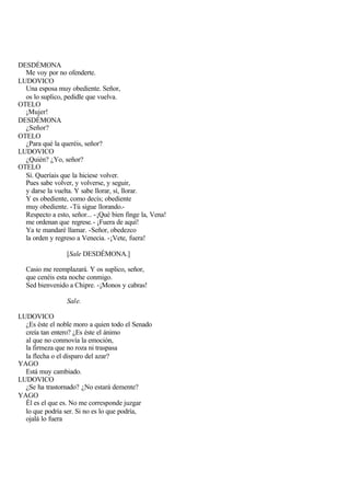 DESDÉMONA
  Me voy por no ofenderte.
LUDOVICO
  Una esposa muy obediente. Señor,
  os lo suplico, pedidle que vuelva.
OTELO
  ¡Mujer!
DESDÉMONA
  ¿Señor?
OTELO
  ¿Para qué la queréis, señor?
LUDOVICO
  ¿Quién? ¿Yo, señor?
OTELO
  Sí. Queríais que la hiciese volver.
  Pues sabe volver, y volverse, y seguir,
  y darse la vuelta. Y sabe llorar, sí, llorar.
  Y es obediente, como decís; obediente
  muy obediente. -Tú sigue llorando.-
  Respecto a esto, señor... - ¡Qué bien finge la, Vena!
  me ordenan que regrese.- ¡Fuera de aquí!
  Ya te mandaré llamar. -Señor, obedezco
  la orden y regreso a Venecia. -¡Vete, fuera!

                  [Sale DESDÉMONA.]

  Casio me reemplazará. Y os suplico, señor,
  que cenéis esta noche conmigo.
  Sed bienvenido a Chipre. -¡Monos y cabras!

                  Sale.

LUDOVICO
  ¿Es éste el noble moro a quien todo el Senado
  creía tan entero? ¿Es éste el ánimo
  al que no conmovía la emoción,
  la firmeza que no roza ni traspasa
  la flecha o el disparo del azar?
YAGO
  Está muy cambiado.
LUDOVICO
  ¿Se ha trastornado? ¿No estará demente?
YAGO
  Él es el que es. No me corresponde juzgar
  lo que podría ser. Si no es lo que podría,
  ojalá lo fuera
 