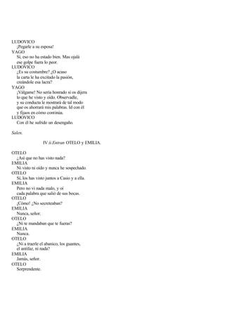 LUDOVICO
  ¡Pegarle a su esposa!
YAGO
  Sí, eso no ha estado bien. Mas ojalá
  ese golpe fuera lo peor.
LUDOVICO
  ¿Es su costumbre? ¿O acaso
  la carta le ha excitado la pasión,
  creándole esa lacra?
YAGO
  ¡Válgame! No sería honrado si os dijera
  lo que he visto y oído. Observadle,
  y su conducta le mostrará de tal modo
  que os ahorrará mis palabras. Id con él
  y fijaos en cómo continúa.
LUDOVICO
  Con él he sufrido un desengaño.

Salen.

                  IV.ii Entran OTELO y EMILIA.

OTELO
  ¿Así que no has visto nada?
EMILIA
  Ni visto ni oído y nunca he sospechado.
OTELO
  Sí, los has visto juntos a Casio y a ella.
EMILIA
  Pero no vi nada malo, y oí
  cada palabra que salió de sus bocas.
OTELO
  ¡Cómo! ¿No secreteaban?
EMILIA
  Nunca, señor.
OTELO
  ¿Ni te mandaban que te fueras?
EMILIA
  Nunca.
OTELO
  ¿Ni a traerle el abanico, los guantes,
  el antifaz, ni nada?
EMILIA
  Jamás, señor.
OTELO
  Sorprendente.
 