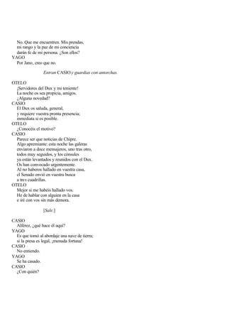 No. Que me encuentren. Mis prendas,
  mi rango y la paz de mi conciencia
  darán fe de mi persona. ¿Son ellos?
YAGO
  Por Jano, creo que no.

                 Entran CASIO y guardias con antorchas.

OTELO
  ¡Servidores del Dux y mi teniente!
  La noche os sea propicia, amigos.
  ¿Alguna novedad?
CASIO
  El Dux os saluda, general,
  y requiere vuestra pronta presencia;
  inmediata si es posible.
OTELO
  ¿Conocéis el motivo?
CASIO
  Parece ser que noticias de Chipre.
  Algo apremiante: esta noche las galeras
  enviaron a doce mensajeros, uno tras otro,
  todos muy seguidos, y los cónsules
  ya están levantados y reunidos con el Dux.
  Os han convocado urgentemente.
  Al no haberos hallado en vuestra casa,
  el Senado envió en vuestra busca
  a tres cuadrillas.
OTELO
  Mejor si me habéis hallado vos.
  He de hablar con alguien en la casa
  e iré con vos sin más demora.

                 [Sale.]

CASIO
  Alférez, ¿qué hace él aquí?
YAGO
  Es que tomó al abordaje una nave de tierra;
  si la presa es legal, ¡menuda fortuna!
CASIO
  No entiendo.
YAGO
  Se ha casado.
CASIO
  ¿Con quién?
 