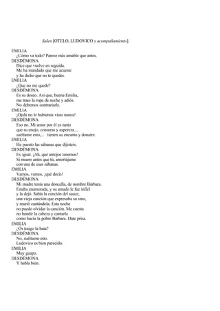 Salen [OTELO, LUDOVICO y acompañamiento].

EMILIA
  ¿Cómo va todo? Parece más amable que antes.
DESDÉMONA
  Dice que vuelve en seguida.
  Me ha mandado que me acueste
  y ha dicho que no te quedes.
EMILIA
  ¿Que no me quede?
DESDÉMONA
  Es su deseo. Así que, buena Emilia,
  me traes la ropa de noche y adiós.
  No debemos contrariarle.
EMILIA
  ¡Ojalá no le hubierais visto nunca!
DESDÉMONA
  Eso no. Mi amor por él es tanto
  que su enojo, censuras y aspereza...,
  suéltame esto,... tienen su encanto y donaire.
EMILIA
  He puesto las sábanas que dijisteis.
DESDÉMONA
  Es igual. ¡Ah, qué antojos tenemos!
  Si muero antes que tú, amortájame
  con una de esas sábanas.
EMILIA
  Vamos, vamos, ¡qué decís!
DESDÉMONA
  Mi madre tenía una doncella, de nombre Bárbara.
  Estaba enamorada, y su amado le fue infiel
  y la dejó. Sabía la canción del sauce,
  una vieja canción que expresaba su sino,
  y murió cantándola. Esta noche
  no puedo olvidar la canción. Me cuesta
  no hundir la cabeza y cantarla
  como hacía la pobre Bárbara. Date prisa.
EMILIA
  ¿Os traigo la bata?
DESDÉMONA
  No, suéltame esto.
  Ludovico es bien parecido.
EMILIA
  Muy guapo.
DESDÉMONA
  Y habla bien.
 