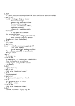 EMILIA
   En Venecia conozco una dama que habría ido descalza a Palestina por tocarle un labio.
DESDÉMONA
   [canta] «Penaba por él bajo un sicamor
            llora, sauce, conmigo;
            la frente caída, hundido el corazón;
            llora, sauce, llora conmigo;
            las aguas corrían llevando el dolor;
            llora, sauce, conmigo;
            el llanto caía y la piedra ablandó».
   Guarda esto.
            «Llora, sauce, llora conmigo».
   Date prisa; está al llegar.
            «Llora, sauce, conmigo; guirnalda te haré
            No le acusarán; le admito el desdén».
   No, así no es. ¿Oyes? ¿Quién llama?
EMILIA
   Es el viento.
DESDÉMONA
[canta]     «Falso fue mi amor, mas, ¿qué dijo él?
            Llora, sauce, conmigo;
            si yo te he engañado, engáñame también»
   Vete ya. Buenas noches. Me escuecen los ojos.
   ¿Presagia llanto?
EMILIA
   No tiene que ver.
DESDÉMONA
   Lo he oído decir. ¡Ah, estos hombres, estos hombres!
   Dime, Emilia, ¿tú crees en conciencia
   que hay mujeres que engañen tan vilmente
   a sus maridos?
EMILIA
   Algunas sí que hay.
DESDÉMONA
   ¿Tú lo harías si te dieran el mundo?
EMILIA
   ¿No lo haríais vos?
DESDÉMONA
   No. Que sea mi testigo esa luz celestial.
EMILIA
   Pues que esa luz no sea mi testigo.
   Yo lo haría a oscuras.
DESDÉMONA
   ¿Tú lo harías si te dieran el mundo?
EMILIA
   El mundo es enorme. Y es paga muy alta
 