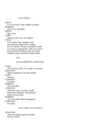 Entra OTELO.

OTELO
  La voz de Casio. Yago cumple su palabra.
RODRIGO
  ¡Ah, soy un miserable!
OTELO
  Muy cierto.
CASIO
  ¡Socorro! ¡Eh! ¡Luz! ¡Un médico!
OTELO
  Es él. Audaz Yago, honrado y leal;
  tan noble ante el agravio de tu amigo.
  Eres mi ejemplo. Prenda, tu amado ha muerto
  y se acerca tu condenación. ¡Allá voy, ramera!
  De mi alma he borrado tus ojos de ensueño;
  impúdica sangre manchará tu impuro lecho.

              Sale.

              Entran LUDOVICO y GRACIANO.

CASIO
  ¡Eh! ¿No hay nadie? ¿Y la ronda? ¡Al asesino!
GRACIANO
  Alguna desgracia. Es un grito terrible.
CASIO
  ¡Socorro!
LUDOVICO
  Escuchad.
RODRIGO
  ¡Ah, miserable!
LUDOVICO
  Gritan dos o tres. Es noche cerrada.
  Quizá estén fingiendo. Sería peligroso
  acudir sin más ayuda.
RODRIGO
  ¿No viene nadie? Moriré desangrado.
LUDOVICO
  Escuchad.

                 Entra YAGO con una lámpara.

GRACIANO
  Aquí viene alguien recién levantado
  con luz y armas.
 