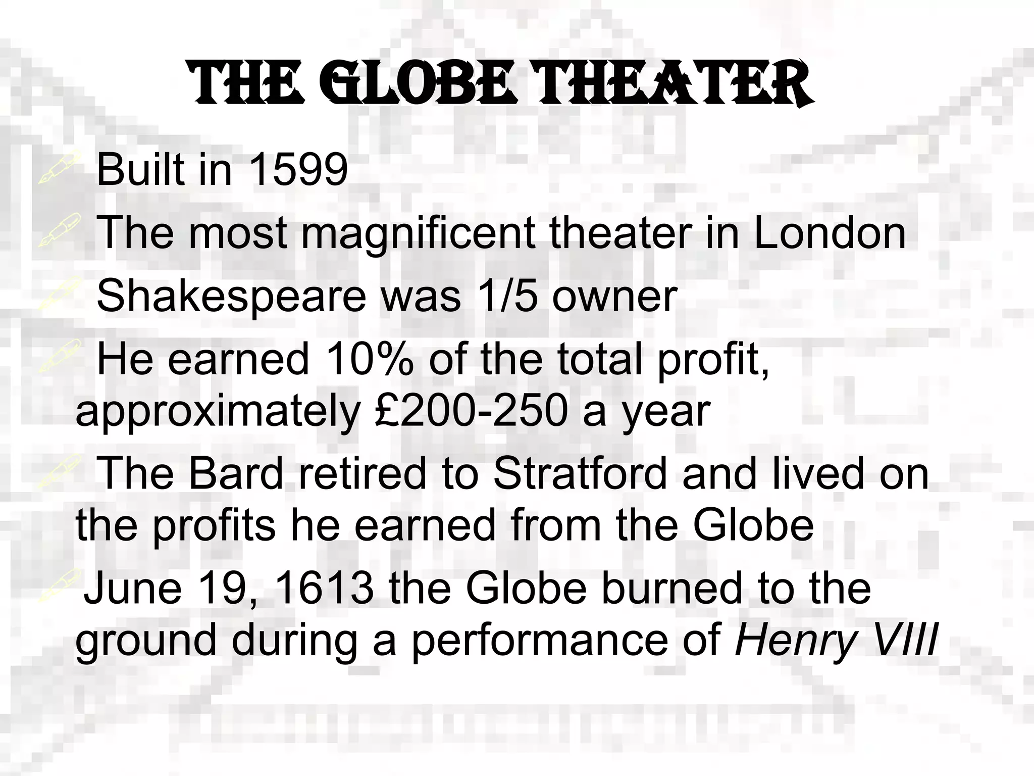 THE GLOBE THEATER Built in 1599 The most magnificent theater in London  Shakespeare was 1/5 owner He earned 10% of the total profit, approximately  £ 200-250 a year The Bard retired to Stratford and lived on the profits he earned from the Globe June 19, 1613 the Globe burned to the ground during a performance of  Henry VIII 