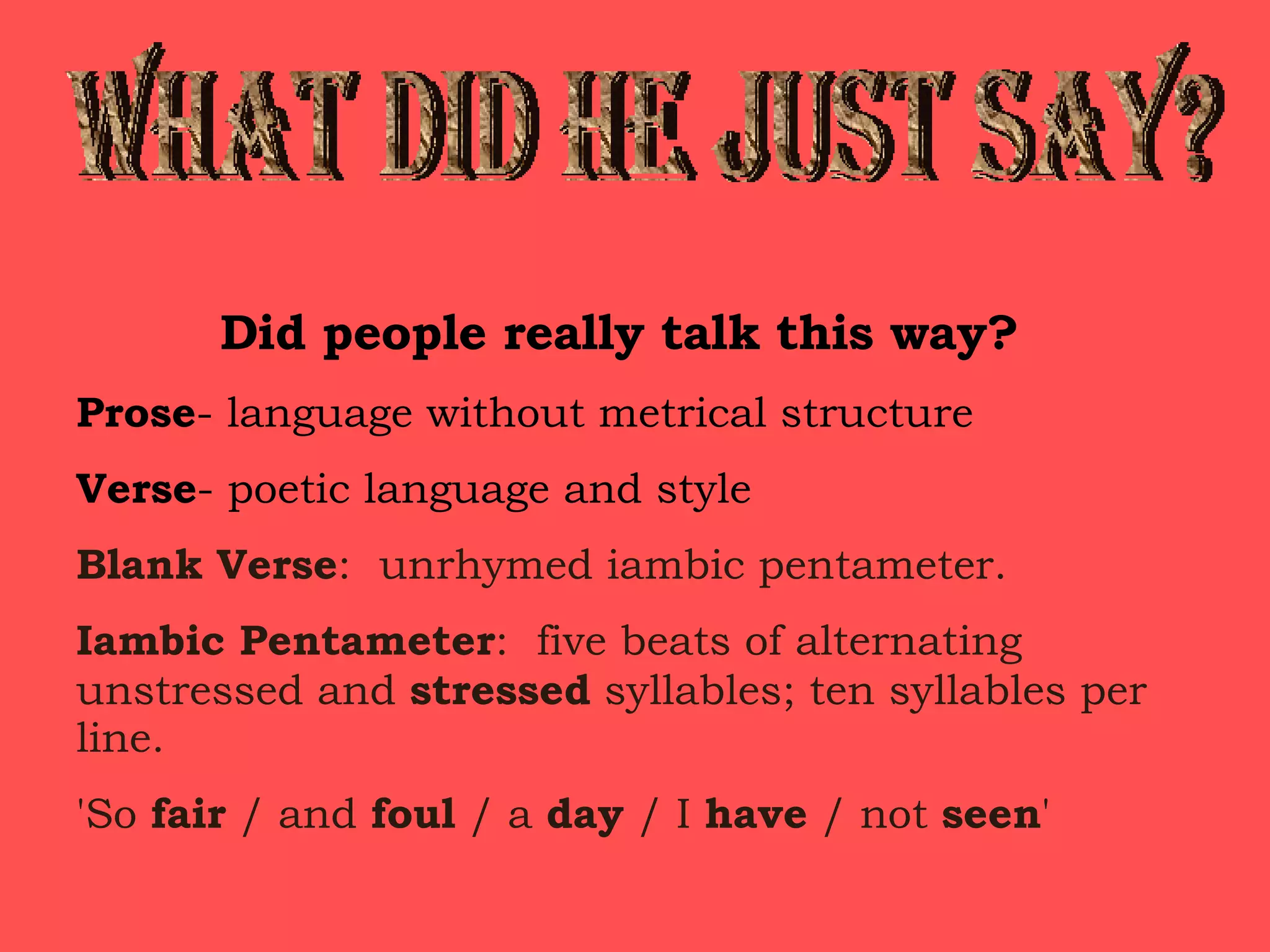 WHAT DID HE JUST SAY? Did people really talk this way? Prose - language without metrical structure Verse - poetic language and style Blank Verse :  unrhymed iambic pentameter. Iambic Pentameter :  five beats of alternating unstressed and  stressed  syllables; ten syllables per line. 'So  fair  / and  foul  / a  day  / I  have  / not  seen ' 