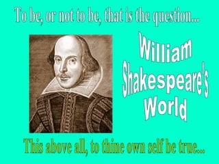 William Shakespeare's World To be, or not to be, that is the question... This above all, to thine own self be true... 