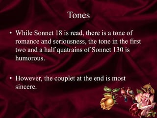 Tones
• While Sonnet 18 is read, there is a tone of
romance and seriousness, the tone in the first
two and a half quatrains of Sonnet 130 is
humorous.
• However, the couplet at the end is most
sincere.
 