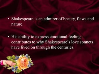 • Shakespeare is an admirer of beauty, flaws and
nature.
• His ability to express emotional feelings
contributes to why Shakespeare’s love sonnets
have lived on through the centuries.
 
