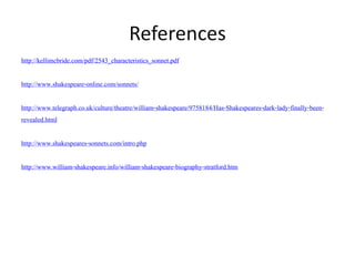 References
http://kellimcbride.com/pdf/2543_characteristics_sonnet.pdf
http://www.shakespeare-online.com/sonnets/
http://www.telegraph.co.uk/culture/theatre/william-shakespeare/9758184/Has-Shakespeares-dark-lady-finally-been-
revealed.html
http://www.shakespeares-sonnets.com/intro.php
http://www.william-shakespeare.info/william-shakespeare-biography-stratford.htm
 